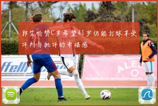 郭艾伦赞C罗希望41岁仍能打球享受评判与批评的幸福感