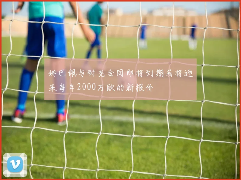 姆巴佩与耐克合同即将到期或将迎来每年2000万欧的新报价