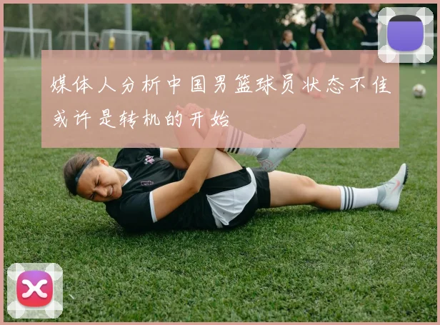 媒体人分析中国男篮球员状态不佳或许是转机的开始