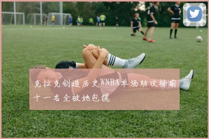 克拉克创造历史WNBA单场助攻榜前十一名全被她包揽