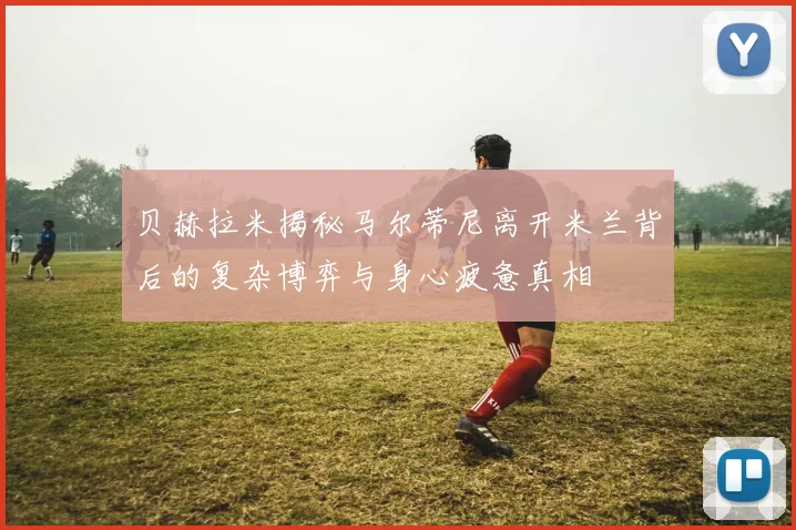 贝赫拉米揭秘马尔蒂尼离开米兰背后的复杂博弈与身心疲惫真相