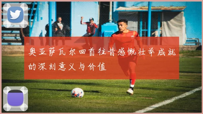 奥亚萨瓦尔回首往昔感慨壮举成就的深刻意义与价值