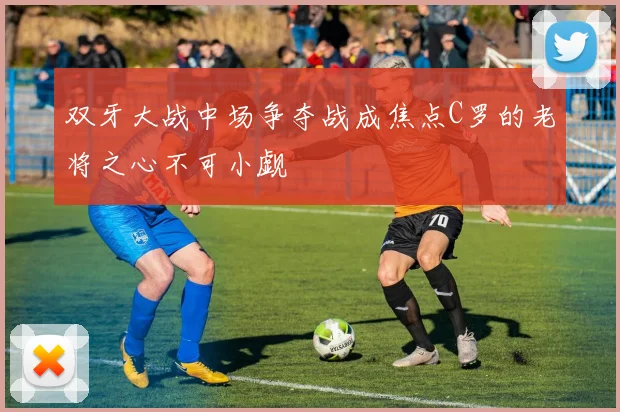 双牙大战中场争夺战成焦点C罗的老将之心不可小觑