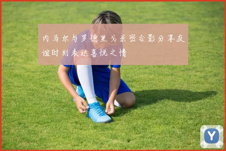 内马尔与罗德里戈亲密合影分享友谊时刻表达喜悦之情