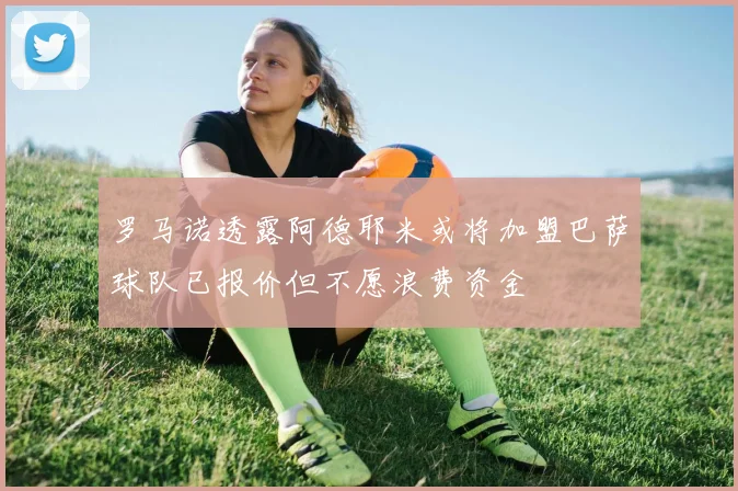 罗马诺透露阿德耶米或将加盟巴萨球队已报价但不愿浪费资金