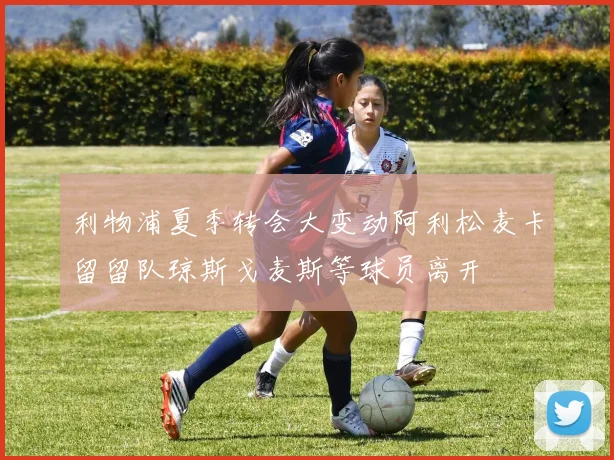利物浦夏季转会大变动阿利松麦卡留留队琼斯戈麦斯等球员离开
