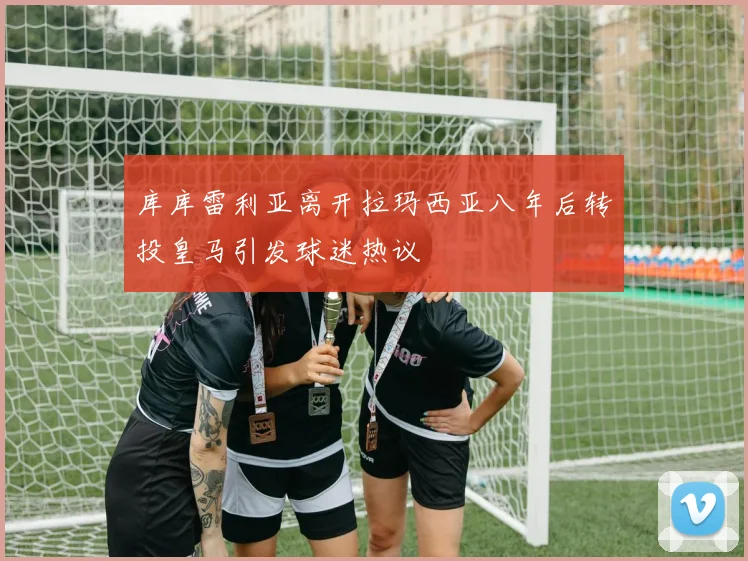 库库雷利亚离开拉玛西亚八年后转投皇马引发球迷热议