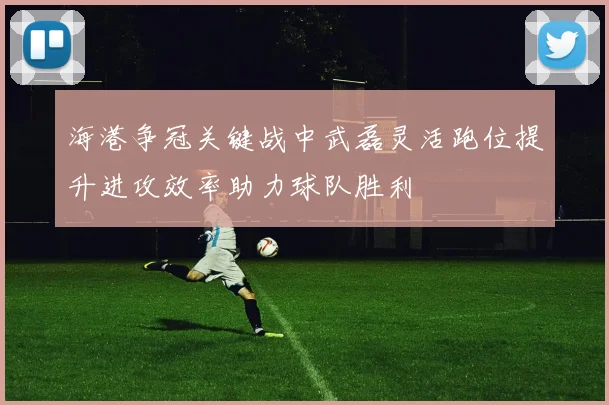 海港争冠关键战中武磊灵活跑位提升进攻效率助力球队胜利