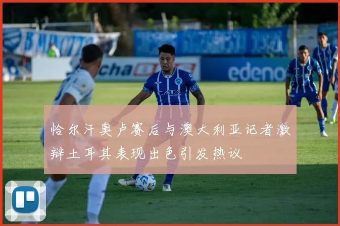 恰尔汗奥卢赛后与澳大利亚记者激辩土耳其表现出色引发热议