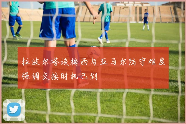 拉波尔塔谈梅西与亚马尔防守难度强调交接时机已到