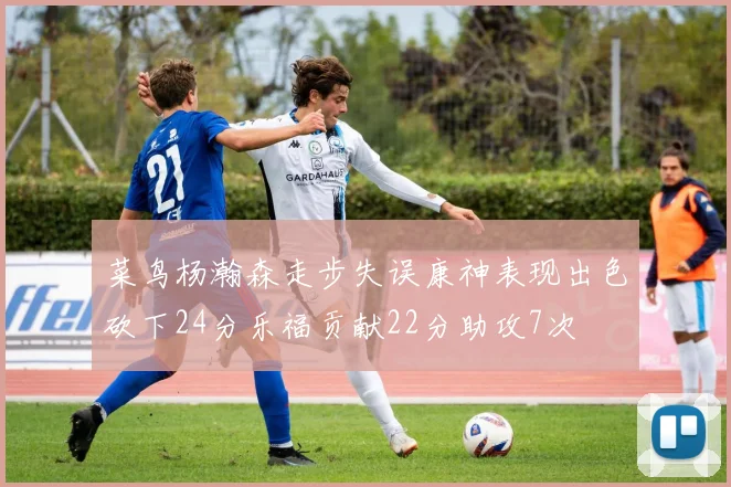 菜鸟杨瀚森走步失误康神表现出色砍下24分乐福贡献22分助攻7次