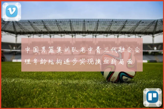 中国男篮集训队老中青三代融合合理年龄结构逐步实现换血新局面
