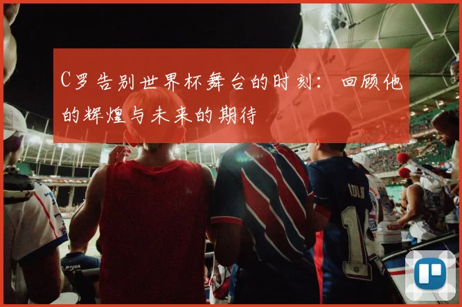 C罗告别世界杯舞台的时刻：回顾他的辉煌与未来的期待