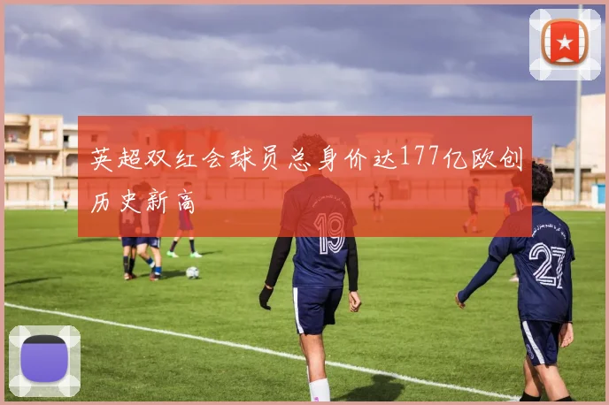 英超双红会球员总身价达177亿欧创历史新高