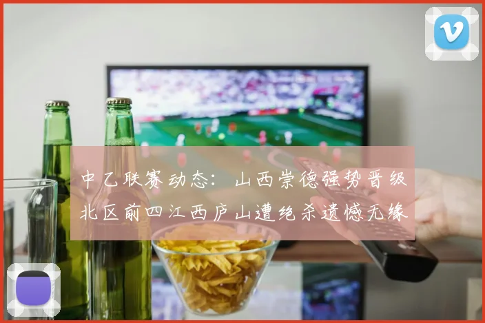 中乙联赛动态：山西崇德强势晋级北区前四江西庐山遭绝杀遗憾无缘南区前四
