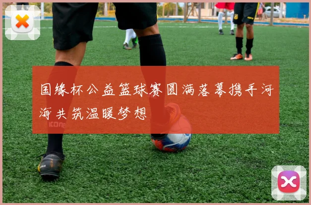 国缘杯公益篮球赛圆满落幕携手河海共筑温暖梦想