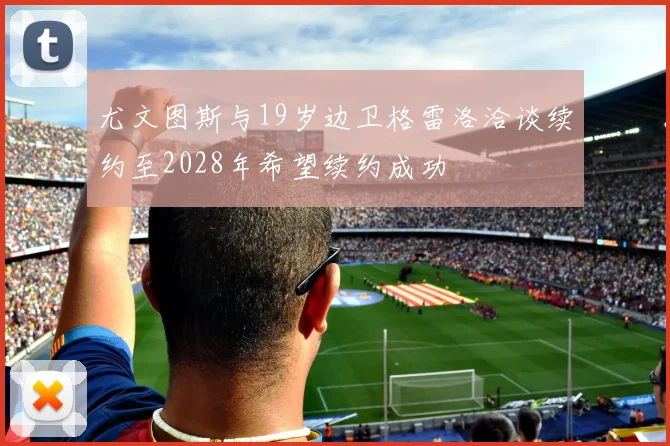 尤文图斯与19岁边卫格雷洛洽谈续约至2028年希望续约成功