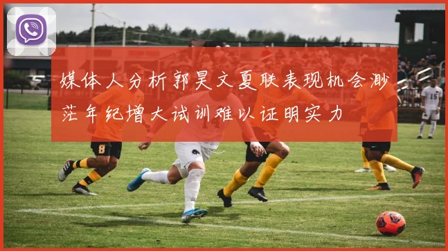 媒体人分析郭昊文夏联表现机会渺茫年纪增大试训难以证明实力