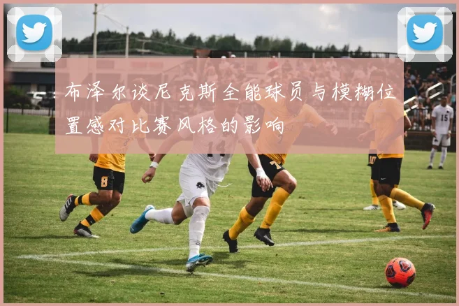 布泽尔谈尼克斯全能球员与模糊位置感对比赛风格的影响