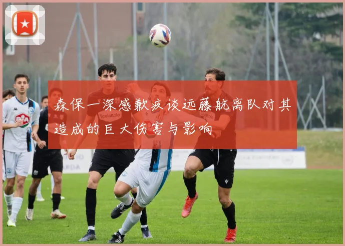森保一深感歉疚谈远藤航离队对其造成的巨大伤害与影响