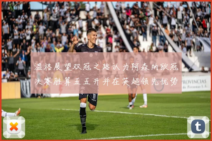 温格展望双冠之路认为阿森纳欧冠决赛胜算五五开并在英超领先优势明显