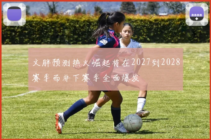 文胖预测热火崛起将在2027到2028赛季而非下赛季全面爆发