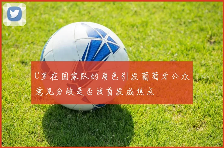 C罗在国家队的角色引发葡萄牙公众意见分歧是否该首发成焦点