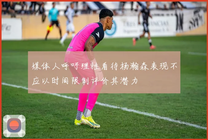 媒体人呼吁理性看待杨瀚森表现不应以时间限制评价其潜力