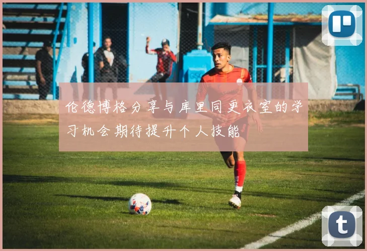 伦德博格分享与库里同更衣室的学习机会期待提升个人技能